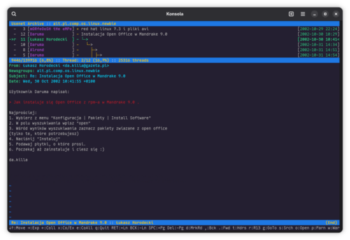 Okno emulatora terminala o nazwie Konsole z uruchomiona przeglądarką archiwów Usenetu tbrowser z archiwum grupy alt.pl.comp.os.linux.newbie. Górną cześć okna zajmuje lista postów z rozwiniętym drzewkiem posta „Instalacja Open Office w Mandrake 9.0”. Dolna cześć wyświetla moją odpowiedź z 10:41 30 października 2002. Zacytowałem fragment posta z pytaniem osoby Daruma: „Jak instaluje się Open Office z rpm-a w Mandrake 9.0 .” i odpowiedziałem „Najprościej:
1. Wybierz z menu "Konfiguracja | Pakiety | Install Software"
2. W polu wyszukiwania wpisz "open"
3. Wśród wyników wyszukiwania zaznacz pakiety zwiazane z open office (tylko te, które potrzebujesz)
4. Naciśnij "Instaluj"
5. Podawaj płytki, o które prosi.
6. Poczekaj aż zainstaluje i ciesz się :)”